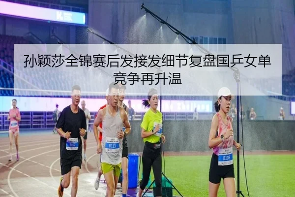 孙颖莎全锦赛后发接发细节复盘国乒女单竞争再升温